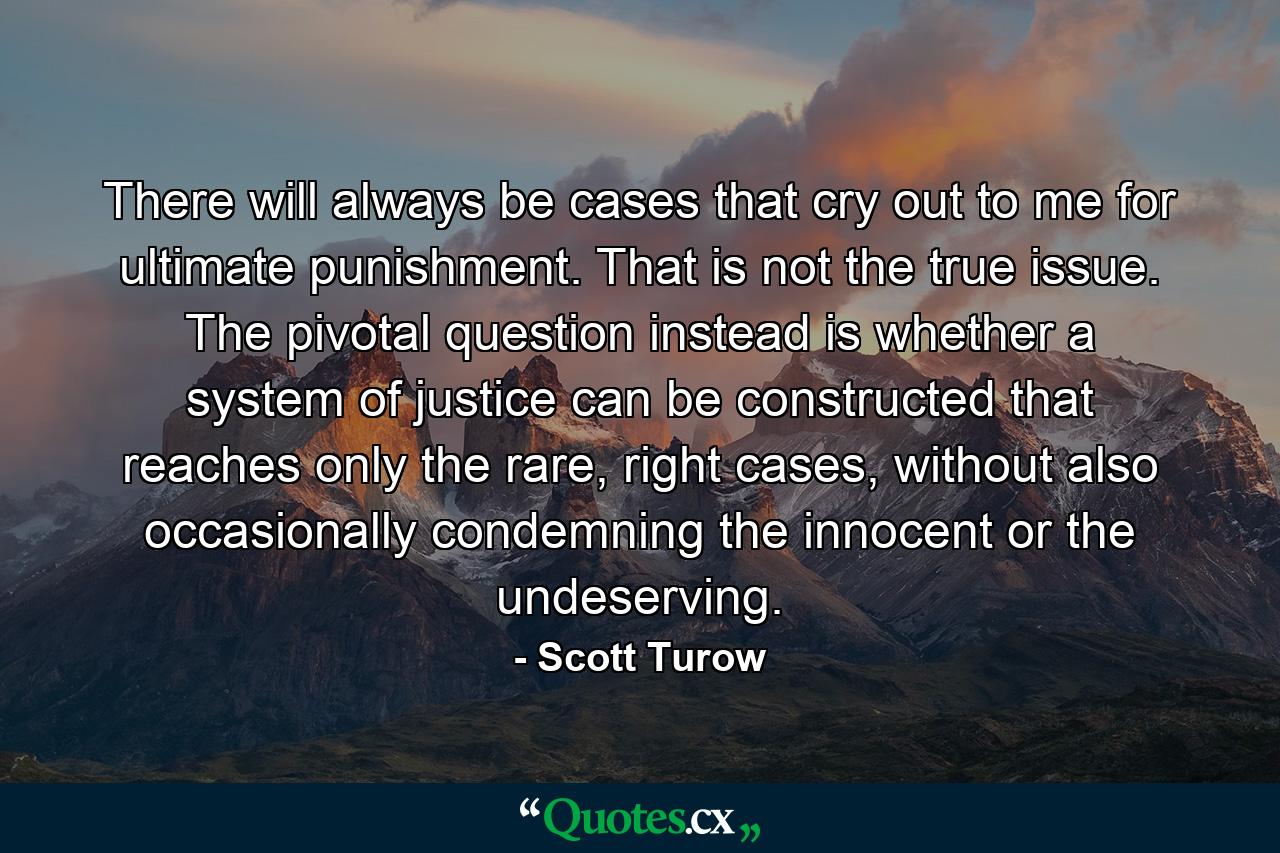 There will always be cases that cry out to me for ultimate punishment. That is not the true issue. The pivotal question instead is whether a system of justice can be constructed that reaches only the rare, right cases, without also occasionally condemning the innocent or the undeserving. - Quote by Scott Turow