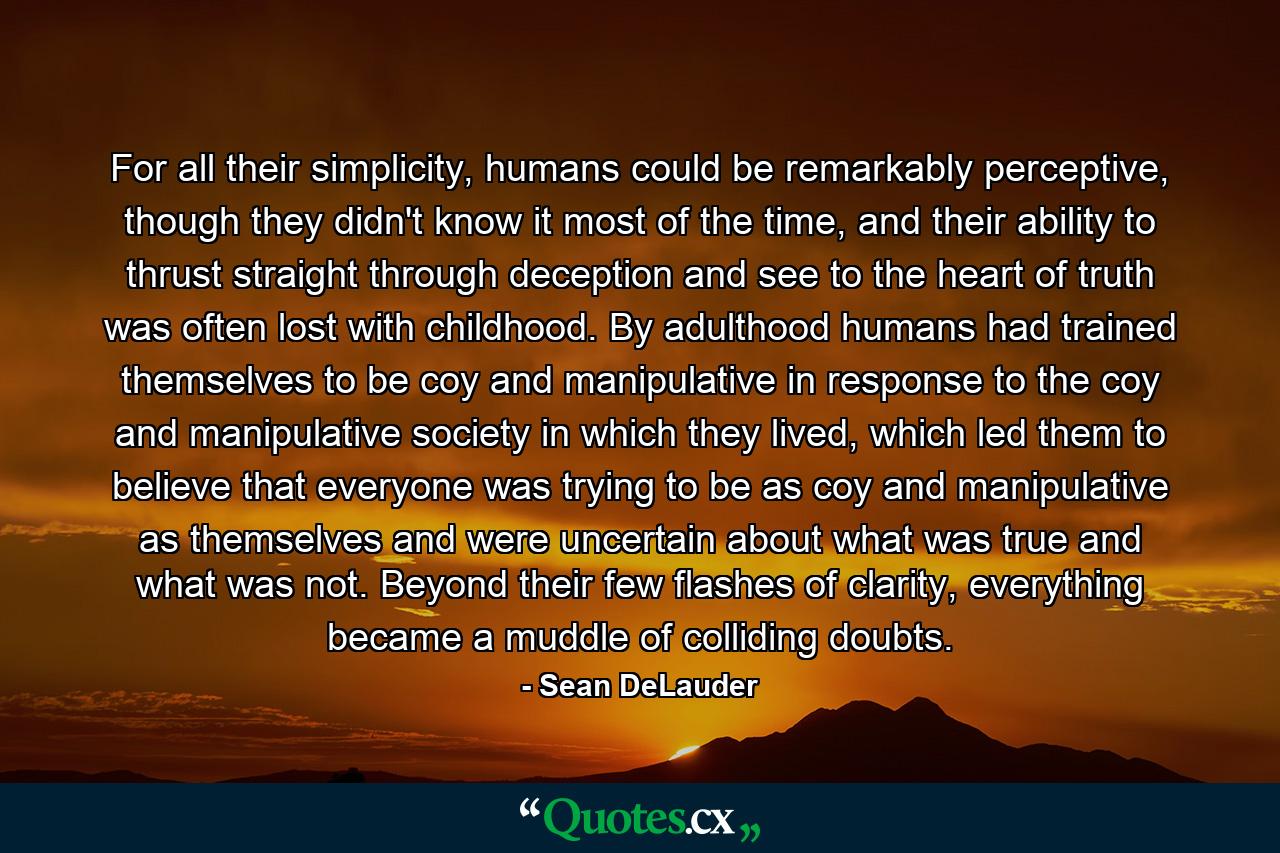 For all their simplicity, humans could be remarkably perceptive, though they didn't know it most of the time, and their ability to thrust straight through deception and see to the heart of truth was often lost with childhood. By adulthood humans had trained themselves to be coy and manipulative in response to the coy and manipulative society in which they lived, which led them to believe that everyone was trying to be as coy and manipulative as themselves and were uncertain about what was true and what was not. Beyond their few flashes of clarity, everything became a muddle of colliding doubts. - Quote by Sean DeLauder