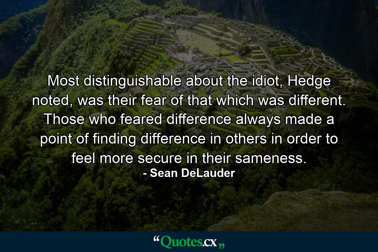 Most distinguishable about the idiot, Hedge noted, was their fear of that which was different. Those who feared difference always made a point of finding difference in others in order to feel more secure in their sameness. - Quote by Sean DeLauder