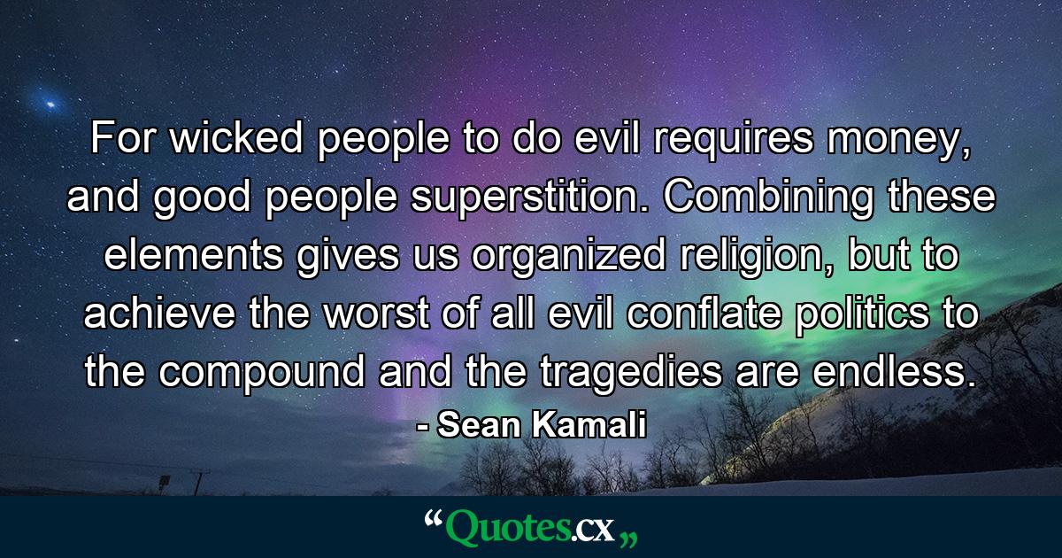 For wicked people to do evil requires money, and good people superstition. Combining these elements gives us organized religion, but to achieve the worst of all evil conflate politics to the compound and the tragedies are endless. - Quote by Sean Kamali