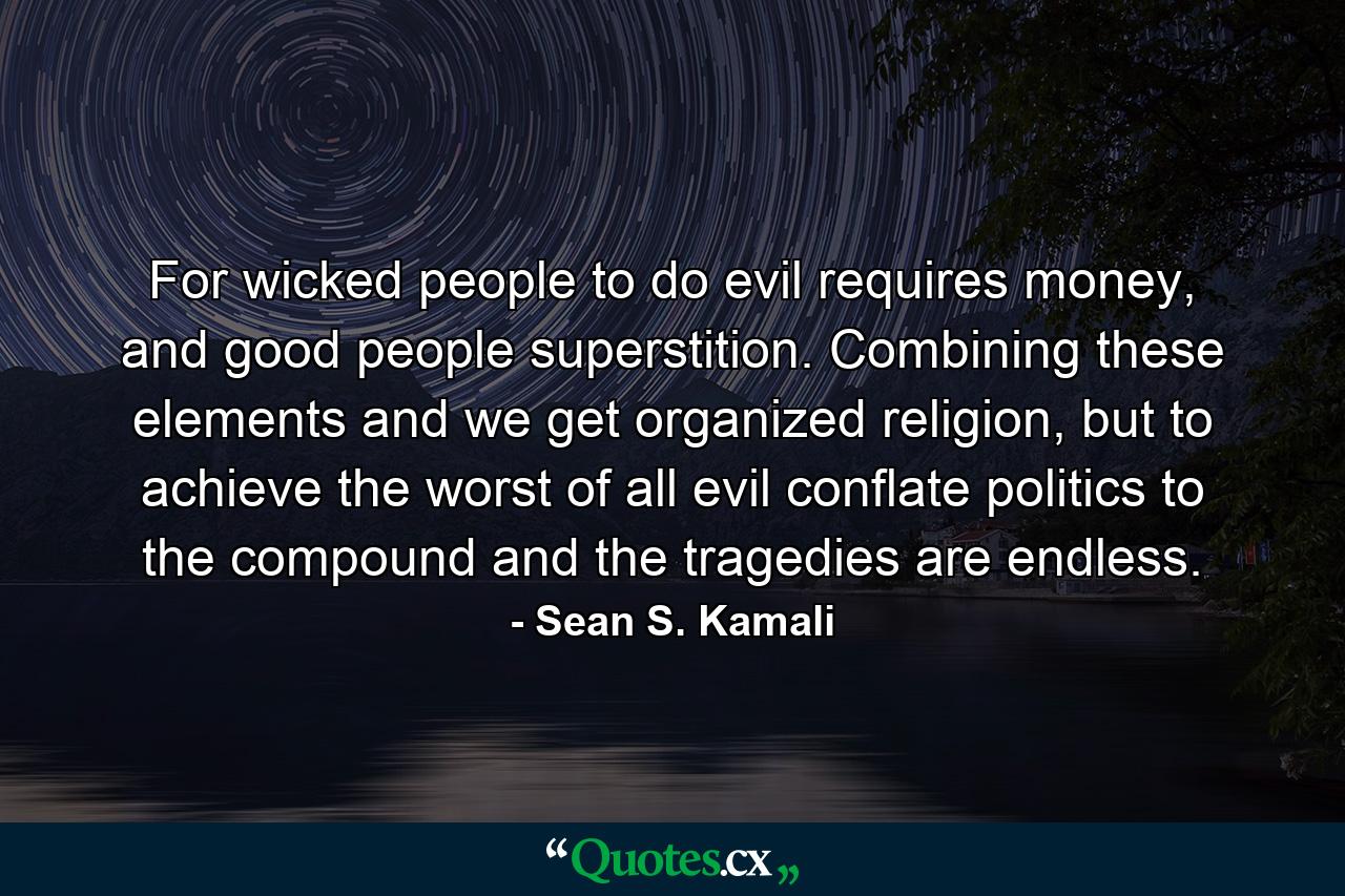 For wicked people to do evil requires money, and good people superstition. Combining these elements and we get organized religion, but to achieve the worst of all evil conflate politics to the compound and the tragedies are endless. - Quote by Sean S. Kamali