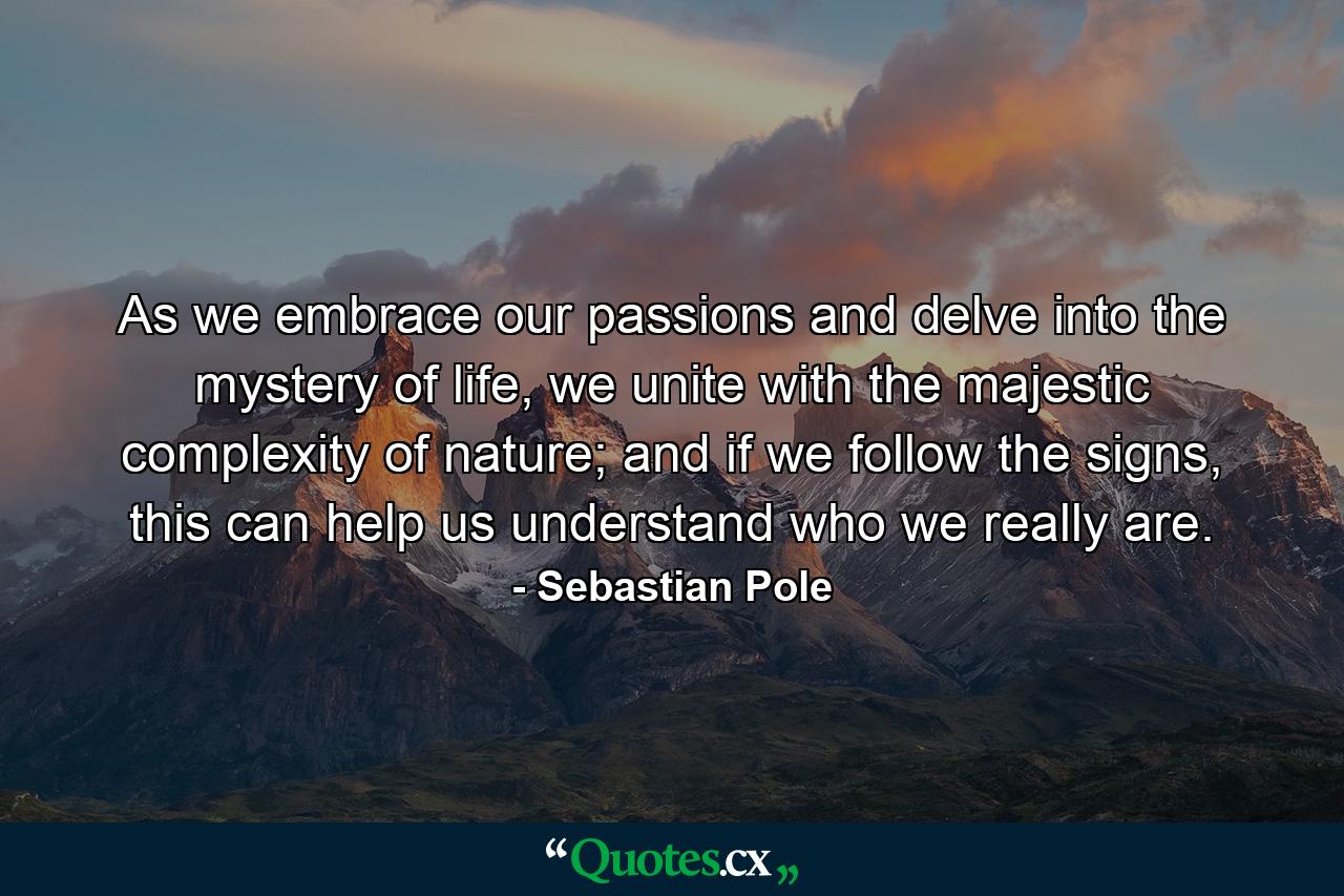 As we embrace our passions and delve into the mystery of life, we unite with the majestic complexity of nature; and if we follow the signs, this can help us understand who we really are. - Quote by Sebastian Pole