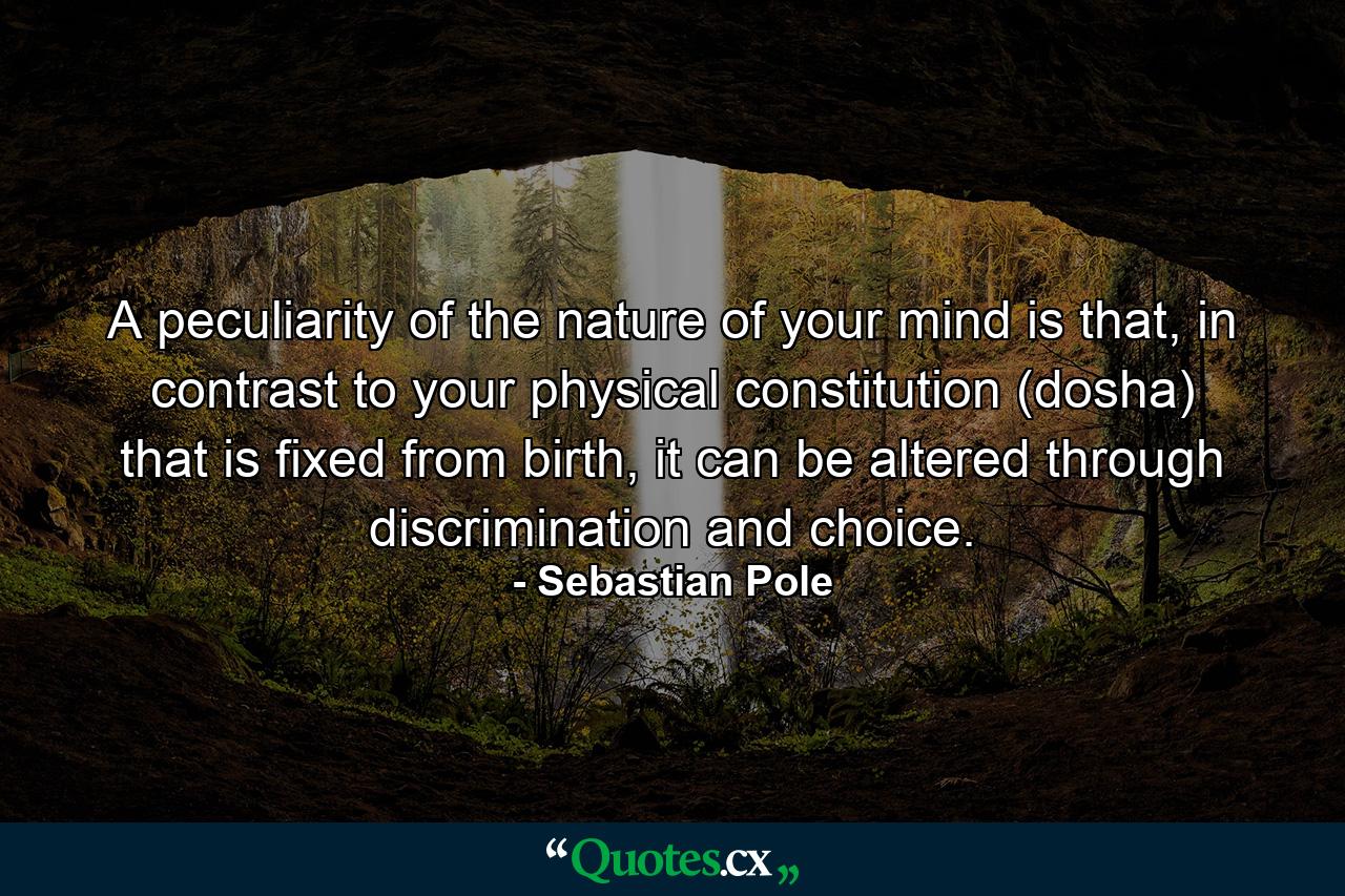 A peculiarity of the nature of your mind is that, in contrast to your physical constitution (dosha) that is fixed from birth, it can be altered through discrimination and choice. - Quote by Sebastian Pole