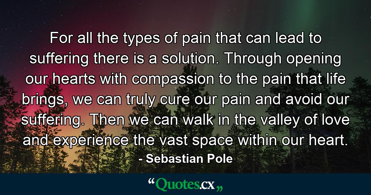 For all the types of pain that can lead to suffering there is a solution. Through opening our hearts with compassion to the pain that life brings, we can truly cure our pain and avoid our suffering. Then we can walk in the valley of love and experience the vast space within our heart. - Quote by Sebastian Pole