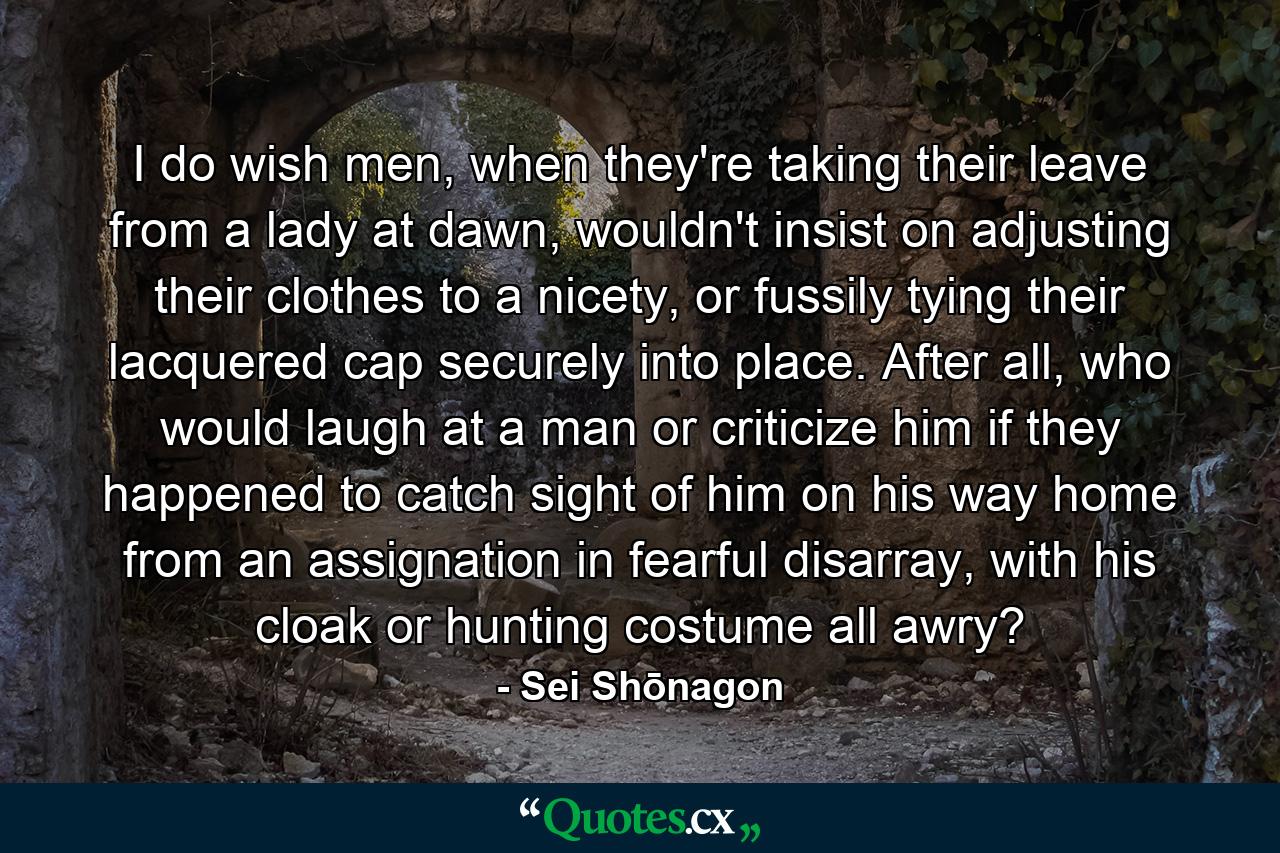 I do wish men, when they're taking their leave from a lady at dawn, wouldn't insist on adjusting their clothes to a nicety, or fussily tying their lacquered cap securely into place. After all, who would laugh at a man or criticize him if they happened to catch sight of him on his way home from an assignation in fearful disarray, with his cloak or hunting costume all awry? - Quote by Sei Shōnagon