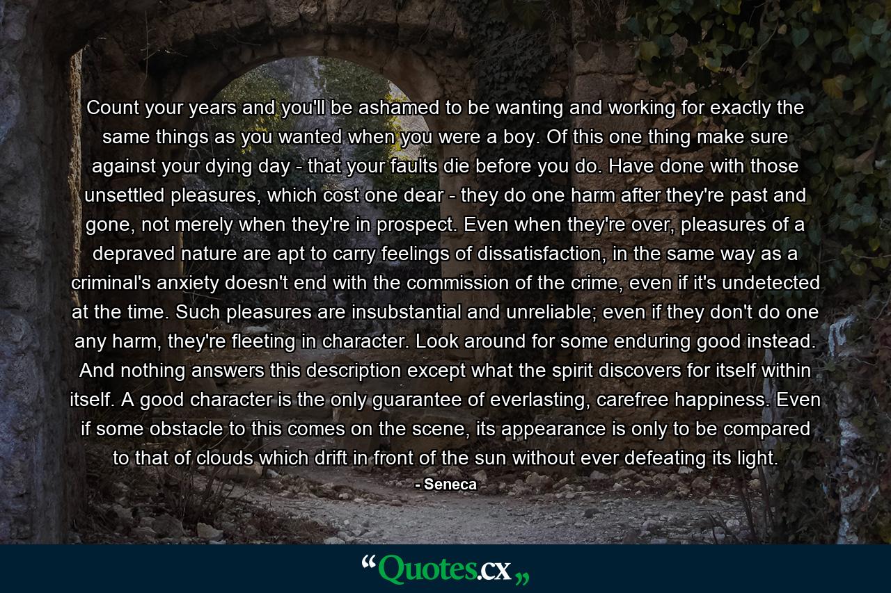 Count your years and you'll be ashamed to be wanting and working for exactly the same things as you wanted when you were a boy. Of this one thing make sure against your dying day - that your faults die before you do. Have done with those unsettled pleasures, which cost one dear - they do one harm after they're past and gone, not merely when they're in prospect. Even when they're over, pleasures of a depraved nature are apt to carry feelings of dissatisfaction, in the same way as a criminal's anxiety doesn't end with the commission of the crime, even if it's undetected at the time. Such pleasures are insubstantial and unreliable; even if they don't do one any harm, they're fleeting in character. Look around for some enduring good instead. And nothing answers this description except what the spirit discovers for itself within itself. A good character is the only guarantee of everlasting, carefree happiness. Even if some obstacle to this comes on the scene, its appearance is only to be compared to that of clouds which drift in front of the sun without ever defeating its light. - Quote by Seneca