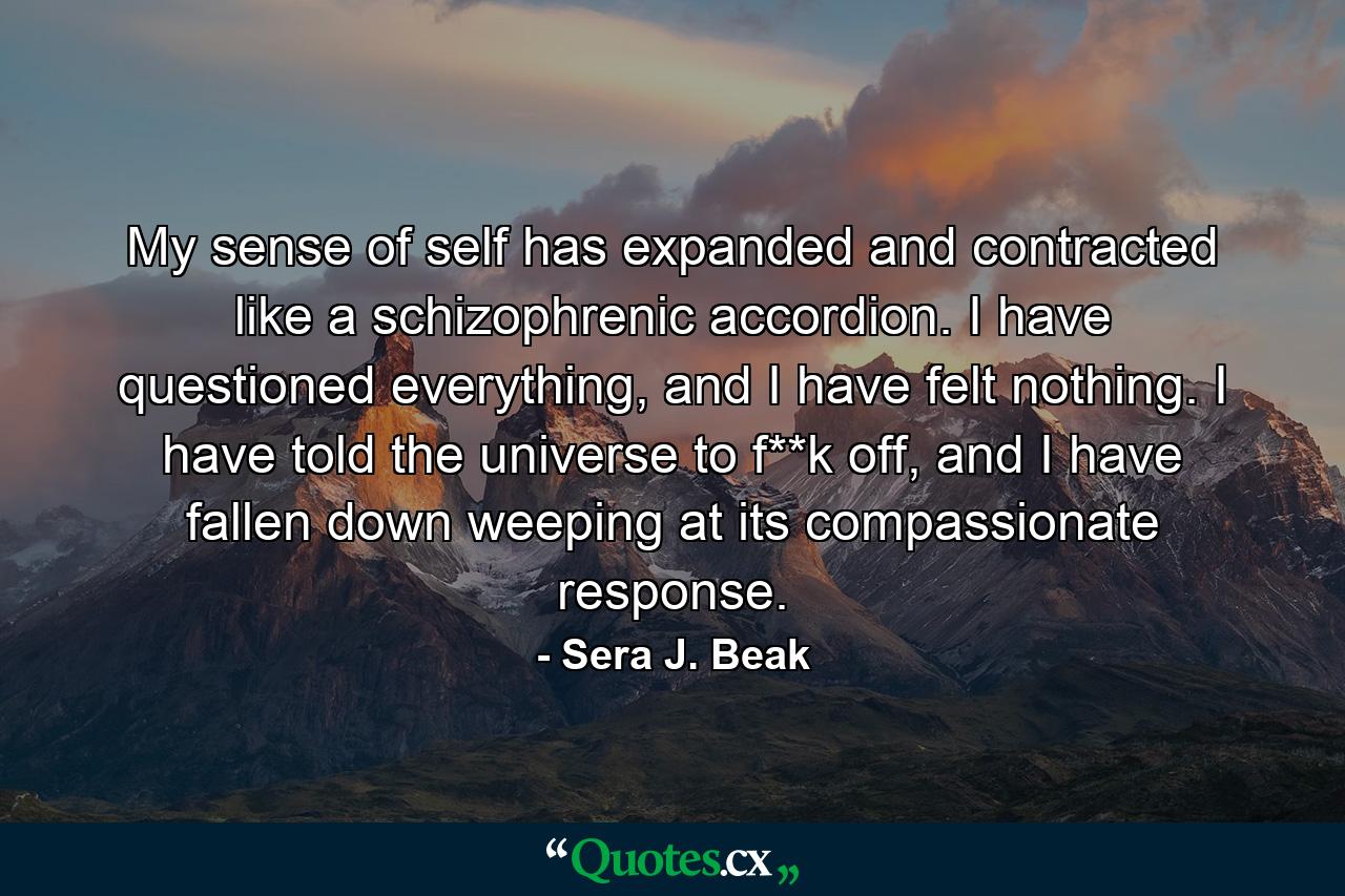 My sense of self has expanded and contracted like a schizophrenic accordion. I have questioned everything, and I have felt nothing. I have told the universe to f**k off, and I have fallen down weeping at its compassionate response. - Quote by Sera J. Beak