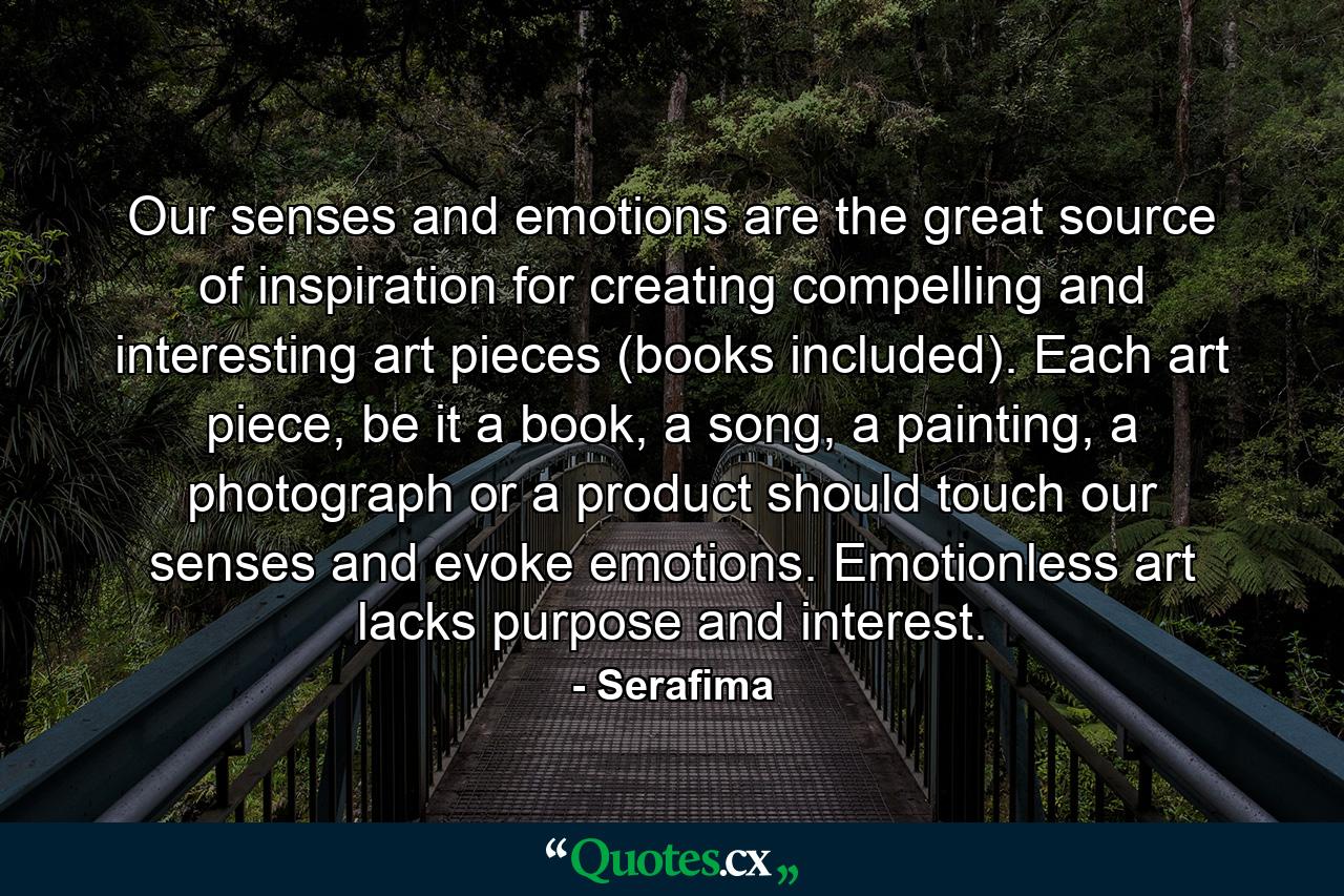 Our senses and emotions are the great source of inspiration for creating compelling and interesting art pieces (books included). Each art piece, be it a book, a song, a painting, a photograph or a product should touch our senses and evoke emotions. Emotionless art lacks purpose and interest. - Quote by Serafima