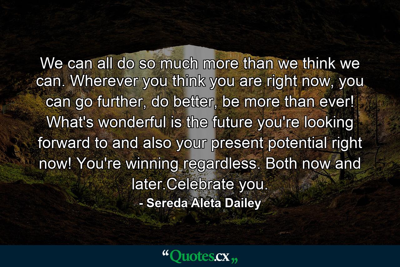 We can all do so much more than we think we can. Wherever you think you are right now, you can go further, do better, be more than ever! What's wonderful is the future you're looking forward to and also your present potential right now! You're winning regardless. Both now and later.Celebrate you. - Quote by Sereda Aleta Dailey