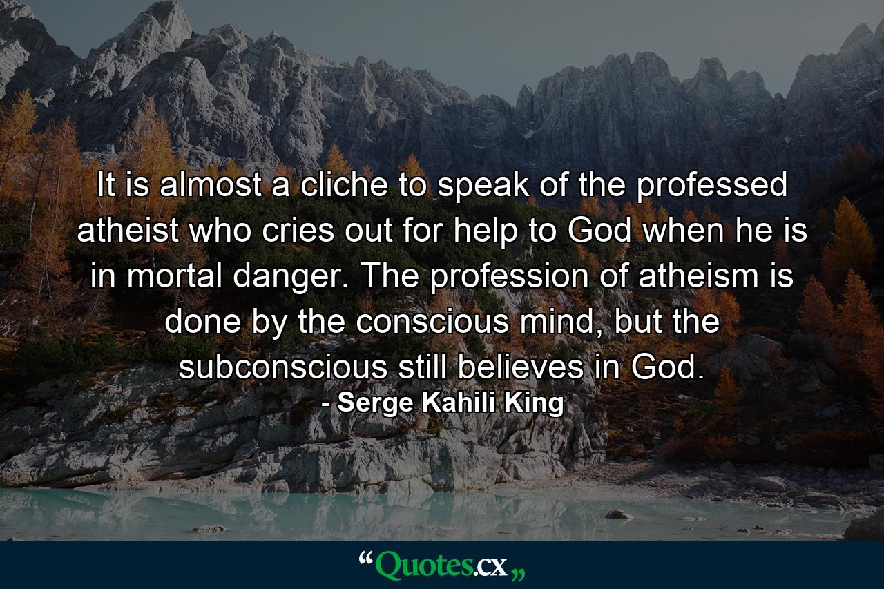 It is almost a cliche to speak of the professed atheist who cries out for help to God when he is in mortal danger. The profession of atheism is done by the conscious mind, but the subconscious still believes in God. - Quote by Serge Kahili King