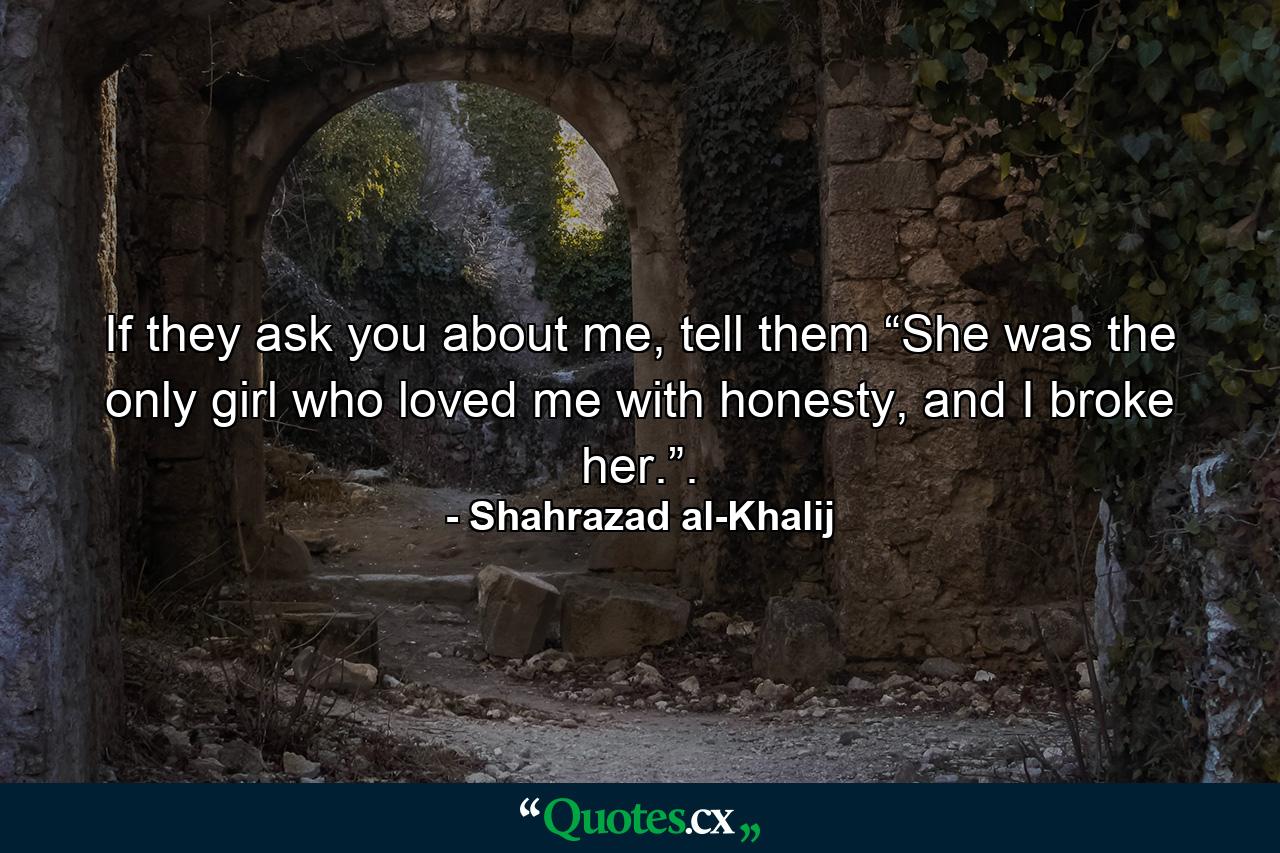 If they ask you about me, tell them “She was the only girl who loved me with honesty, and I broke her.”. - Quote by Shahrazad al-Khalij