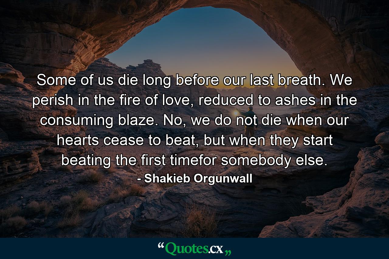 Some of us die long before our last breath. We perish in the fire of love, reduced to ashes in the consuming blaze. No, we do not die when our hearts cease to beat, but when they start beating the first timefor somebody else. - Quote by Shakieb Orgunwall