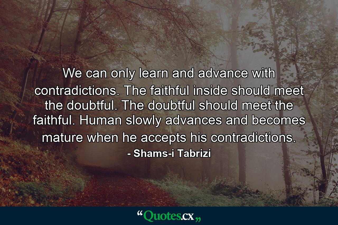 We can only learn and advance with contradictions. The faithful inside should meet the doubtful. The doubtful should meet the faithful. Human slowly advances and becomes mature when he accepts his contradictions. - Quote by Shams-i Tabrizi