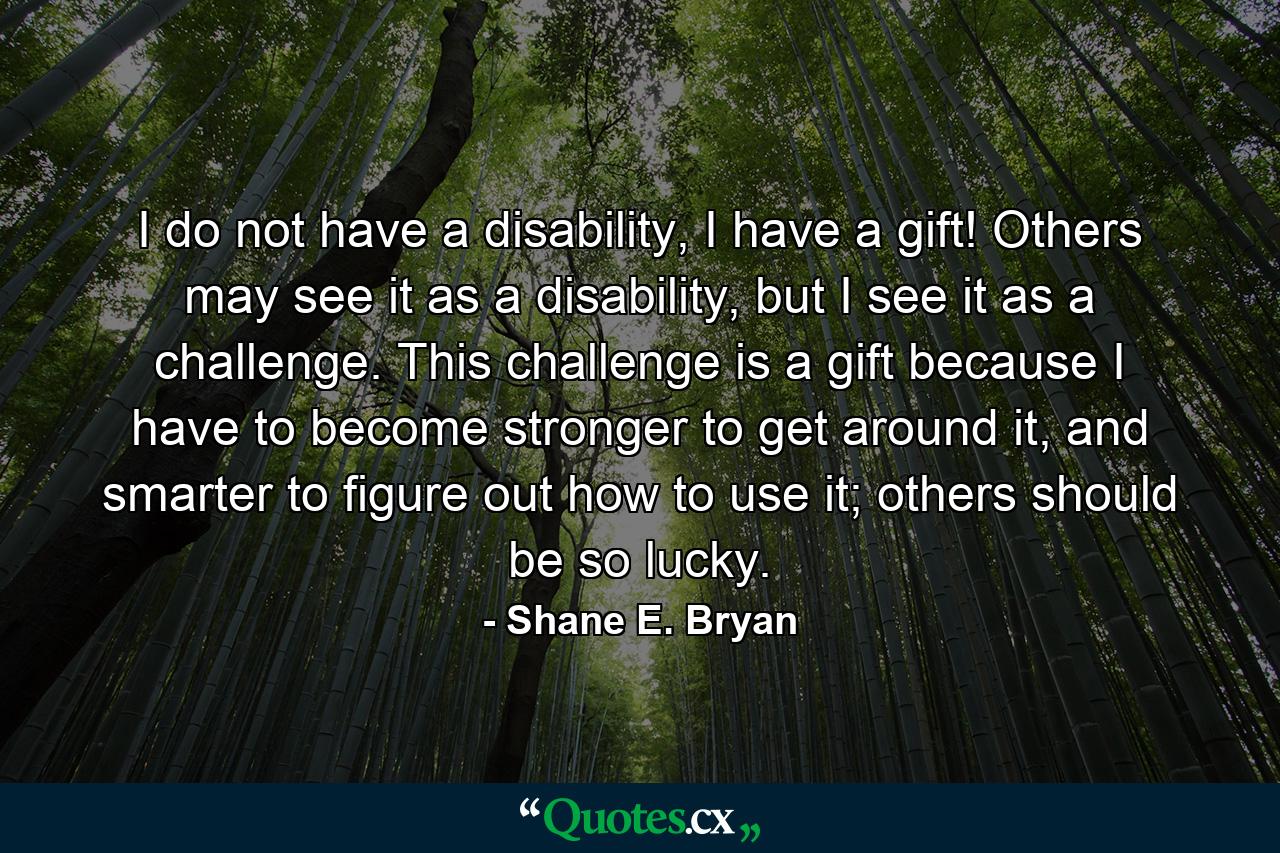 I do not have a disability, I have a gift! Others may see it as a disability, but I see it as a challenge. This challenge is a gift because I have to become stronger to get around it, and smarter to figure out how to use it; others should be so lucky. - Quote by Shane E. Bryan