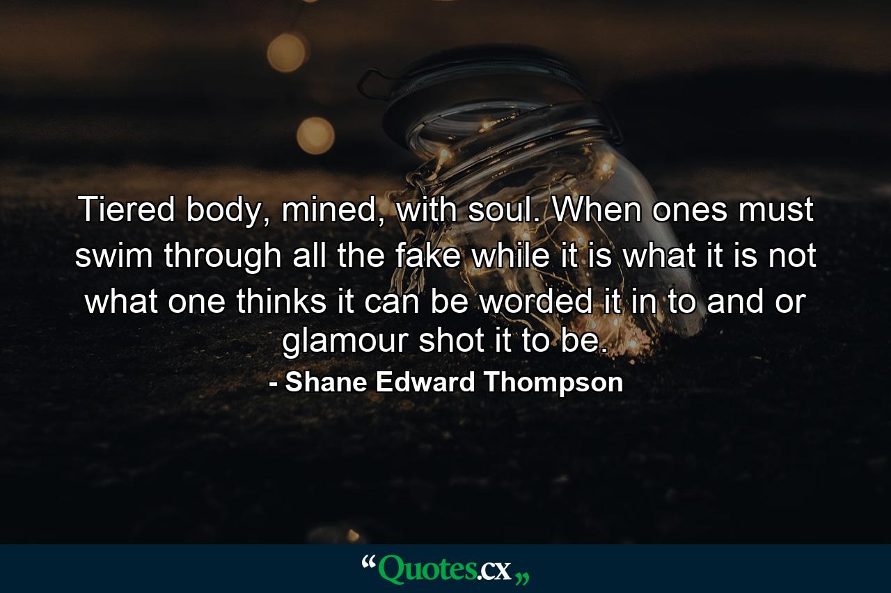 Tiered body, mined, with soul. When ones must swim through all the fake while it is what it is not what one thinks it can be worded it in to and or glamour shot it to be. - Quote by Shane Edward Thompson