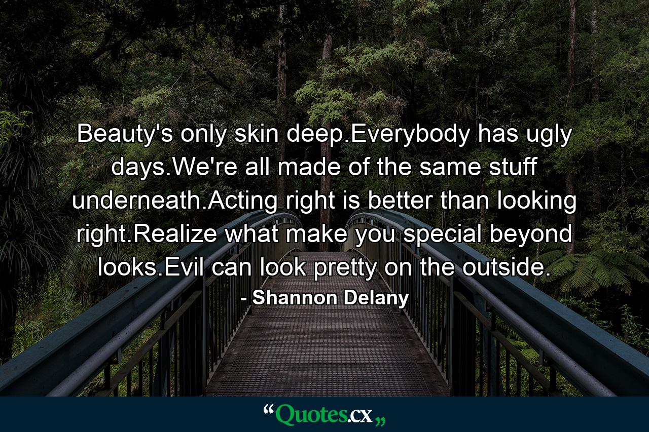 Beauty's only skin deep.Everybody has ugly days.We're all made of the same stuff underneath.Acting right is better than looking right.Realize what make you special beyond looks.Evil can look pretty on the outside. - Quote by Shannon Delany