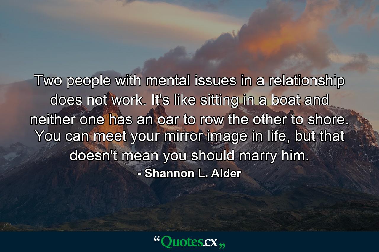 Two people with mental issues in a relationship does not work. It's like sitting in a boat and neither one has an oar to row the other to shore. You can meet your mirror image in life, but that doesn't mean you should marry him. - Quote by Shannon L. Alder