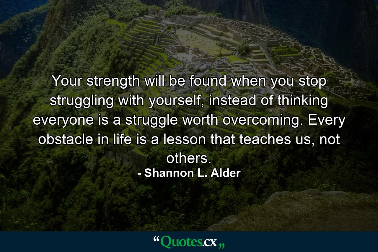 Your strength will be found when you stop struggling with yourself, instead of thinking everyone is a struggle worth overcoming. Every obstacle in life is a lesson that teaches us, not others. - Quote by Shannon L. Alder