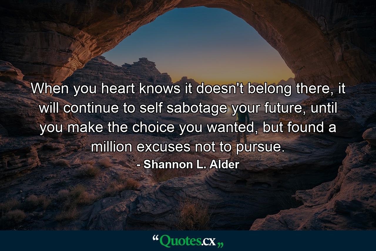 When you heart knows it doesn't belong there, it will continue to self sabotage your future, until you make the choice you wanted, but found a million excuses not to pursue. - Quote by Shannon L. Alder