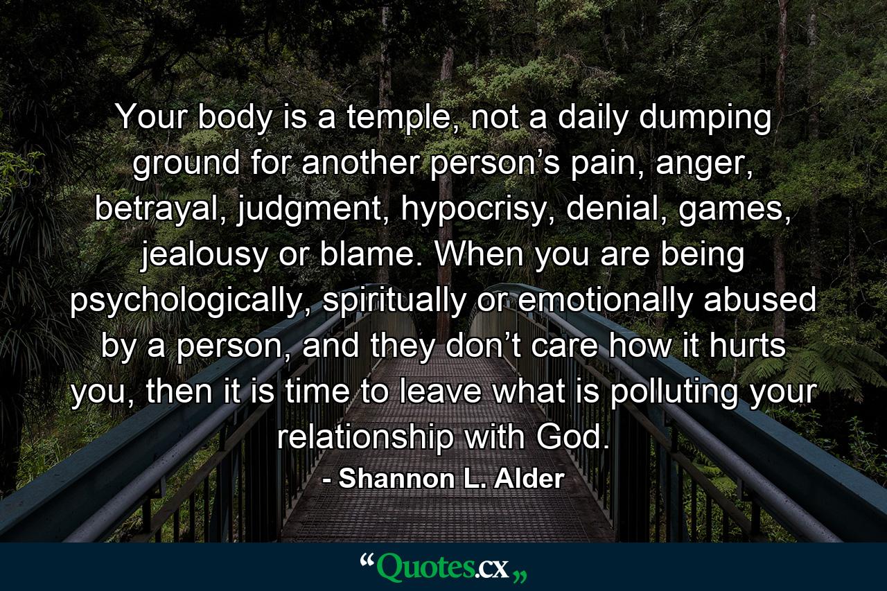 Your body is a temple, not a daily dumping ground for another person’s pain, anger, betrayal, judgment, hypocrisy, denial, games, jealousy or blame. When you are being psychologically, spiritually or emotionally abused by a person, and they don’t care how it hurts you, then it is time to leave what is polluting your relationship with God. - Quote by Shannon L. Alder