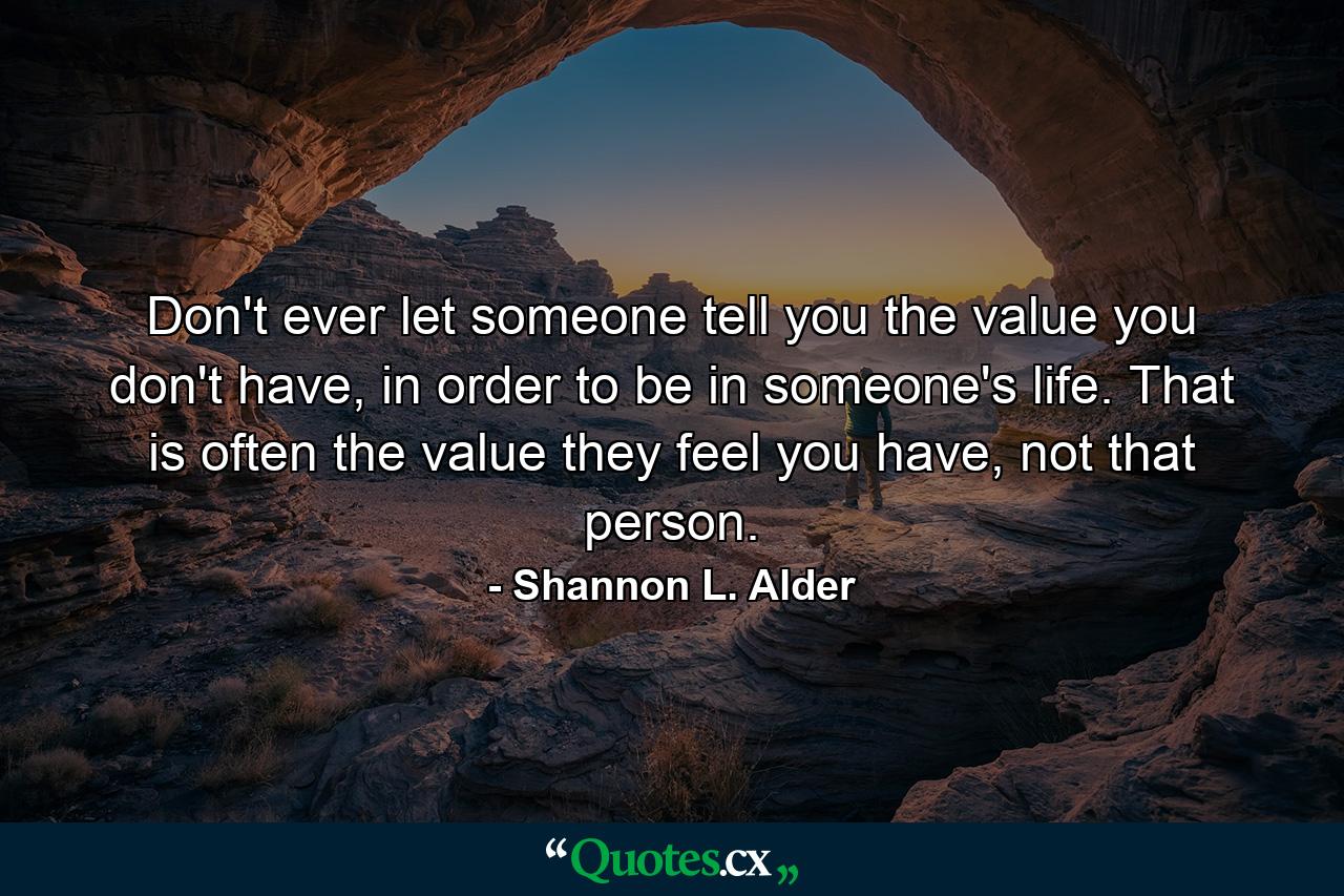 Don't ever let someone tell you the value you don't have, in order to be in someone's life. That is often the value they feel you have, not that person. - Quote by Shannon L. Alder