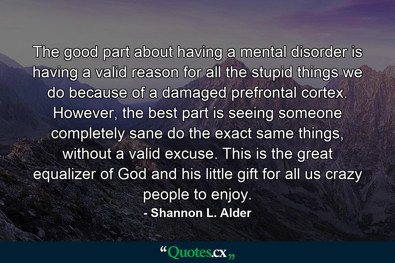 The good part about having a mental disorder is having a valid reason for all the stupid things we do because of a damaged prefrontal cortex. However, the best part is seeing someone completely sane do the exact same things, without a valid excuse. This is the great equalizer of God and his little gift for all us crazy people to enjoy. - Quote by Shannon L. Alder