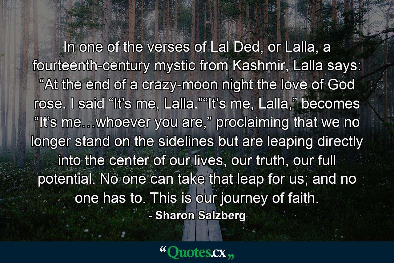 In one of the verses of Lal Ded, or Lalla, a fourteenth-century mystic from Kashmir, Lalla says: “At the end of a crazy-moon night the love of God rose. I said “It’s me, Lalla.”“It’s me, Lalla,” becomes “It’s me…whoever you are,” proclaiming that we no longer stand on the sidelines but are leaping directly into the center of our lives, our truth, our full potential. No one can take that leap for us; and no one has to. This is our journey of faith. - Quote by Sharon Salzberg