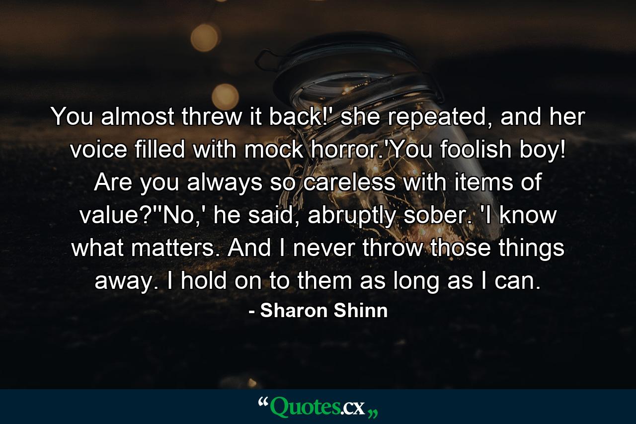 You almost threw it back!' she repeated, and her voice filled with mock horror.'You foolish boy! Are you always so careless with items of value?''No,' he said, abruptly sober. 'I know what matters. And I never throw those things away. I hold on to them as long as I can. - Quote by Sharon Shinn