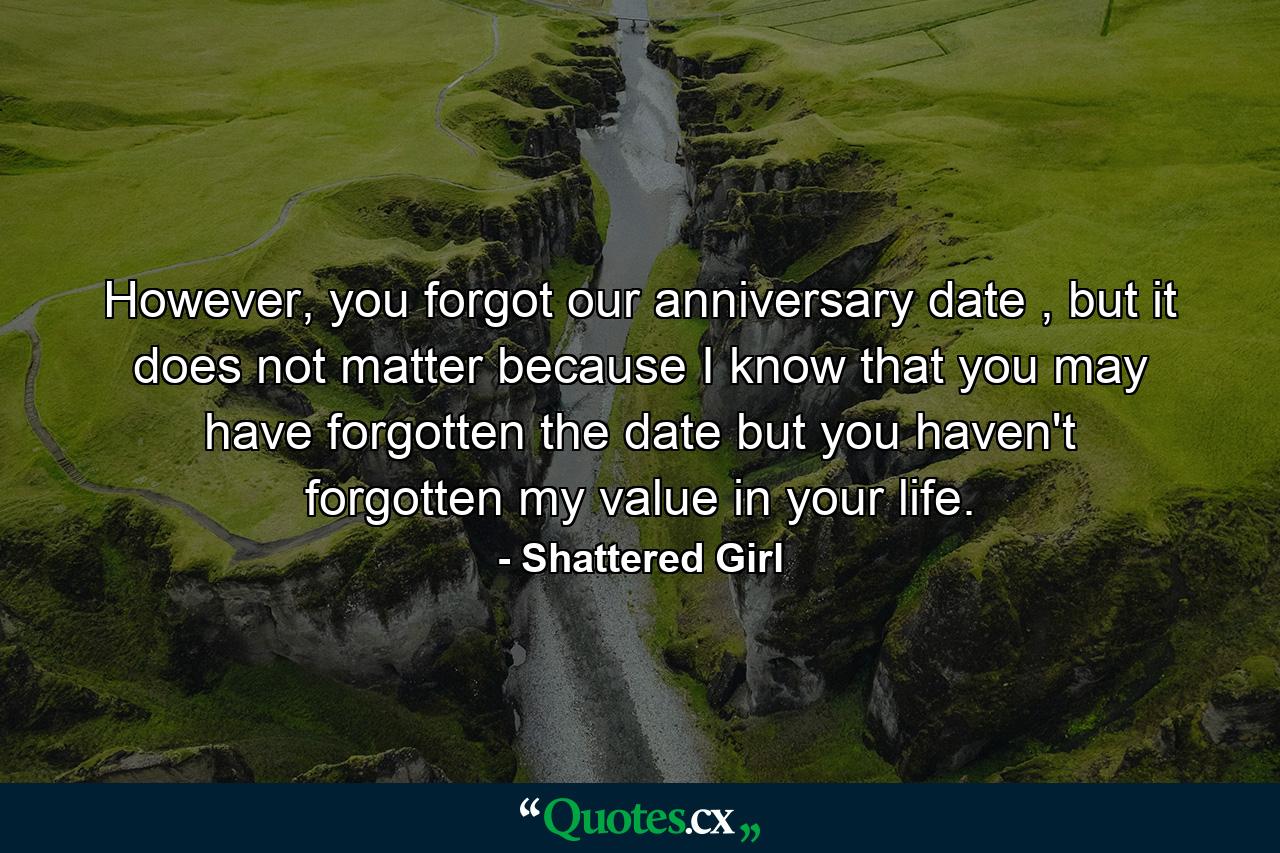 However, you forgot our anniversary date , but it does not matter because I know that you may have forgotten the date but you haven't forgotten my value in your life. - Quote by Shattered Girl