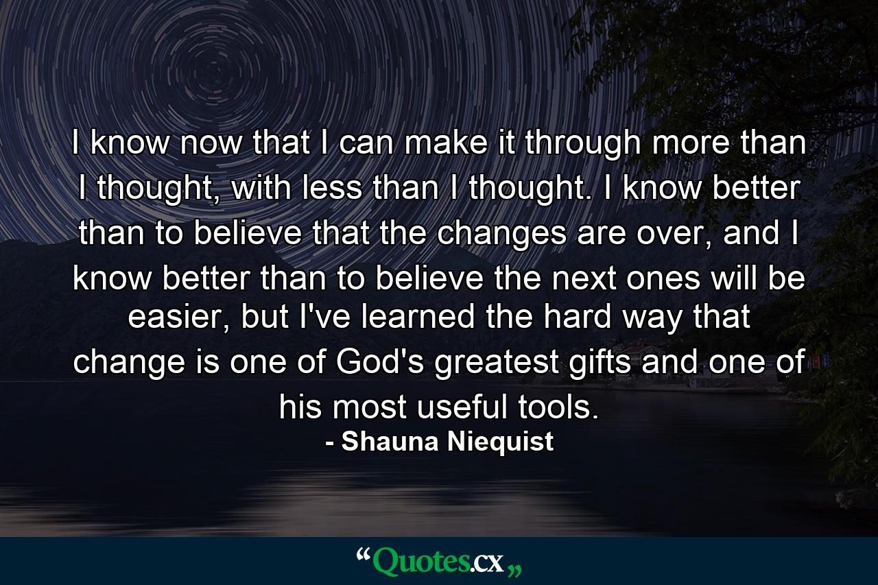 I know now that I can make it through more than I thought, with less than I thought. I know better than to believe that the changes are over, and I know better than to believe the next ones will be easier, but I've learned the hard way that change is one of God's greatest gifts and one of his most useful tools. - Quote by Shauna Niequist