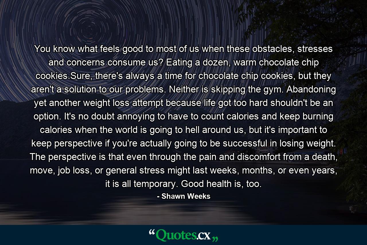 You know what feels good to most of us when these obstacles, stresses and concerns consume us? Eating a dozen, warm chocolate chip cookies.Sure, there's always a time for chocolate chip cookies, but they aren't a solution to our problems. Neither is skipping the gym. Abandoning yet another weight loss attempt because life got too hard shouldn't be an option. It's no doubt annoying to have to count calories and keep burning calories when the world is going to hell around us, but it's important to keep perspective if you're actually going to be successful in losing weight. The perspective is that even through the pain and discomfort from a death, move, job loss, or general stress might last weeks, months, or even years, it is all temporary. Good health is, too. - Quote by Shawn Weeks