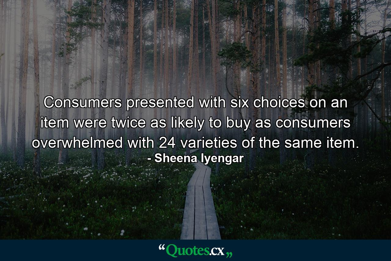 Consumers presented with six choices on an item were twice as likely to buy as consumers overwhelmed with 24 varieties of the same item. - Quote by Sheena Iyengar