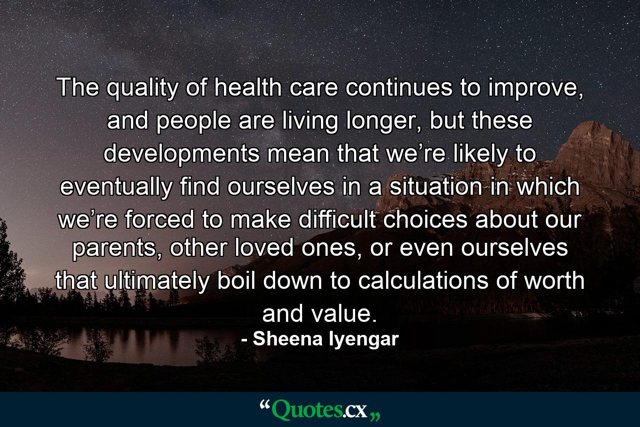 The quality of health care continues to improve, and people are living longer, but these developments mean that we’re likely to eventually find ourselves in a situation in which we’re forced to make difficult choices about our parents, other loved ones, or even ourselves that ultimately boil down to calculations of worth and value. - Quote by Sheena Iyengar