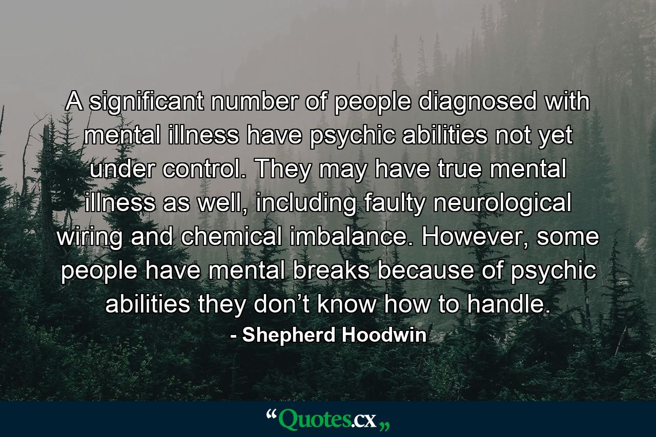 A significant number of people diagnosed with mental illness have psychic abilities not yet under control. They may have true mental illness as well, including faulty neurological wiring and chemical imbalance. However, some people have mental breaks because of psychic abilities they don’t know how to handle. - Quote by Shepherd Hoodwin