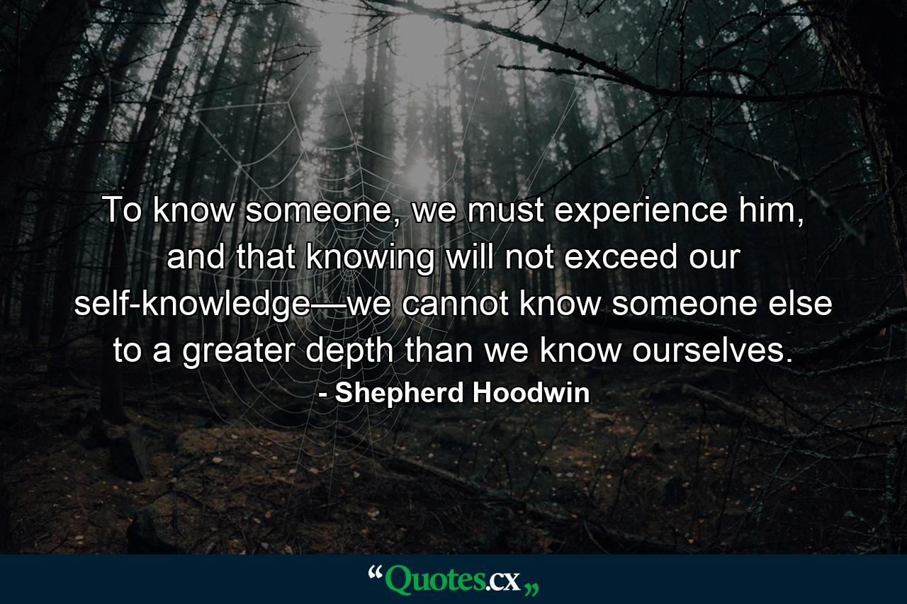 To know someone, we must experience him, and that knowing will not exceed our self-knowledge—we cannot know someone else to a greater depth than we know ourselves. - Quote by Shepherd Hoodwin