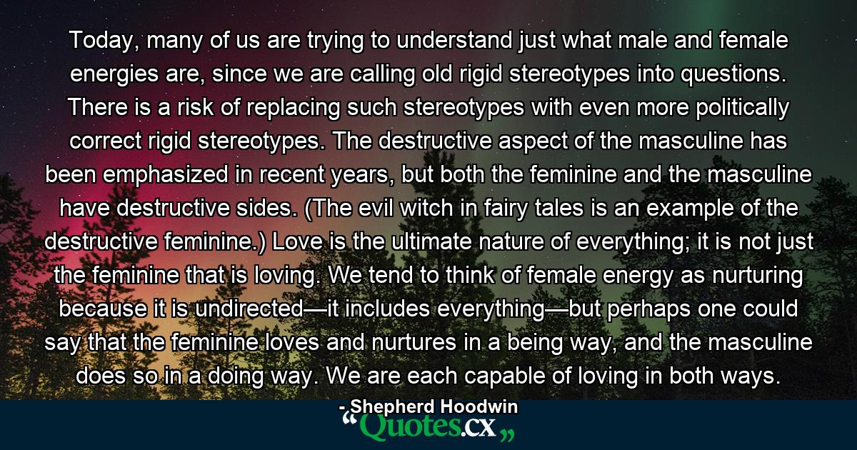 Today, many of us are trying to understand just what male and female energies are, since we are calling old rigid stereotypes into questions. There is a risk of replacing such stereotypes with even more politically correct rigid stereotypes. The destructive aspect of the masculine has been emphasized in recent years, but both the feminine and the masculine have destructive sides. (The evil witch in fairy tales is an example of the destructive feminine.) Love is the ultimate nature of everything; it is not just the feminine that is loving. We tend to think of female energy as nurturing because it is undirected—it includes everything—but perhaps one could say that the feminine loves and nurtures in a being way, and the masculine does so in a doing way. We are each capable of loving in both ways. - Quote by Shepherd Hoodwin