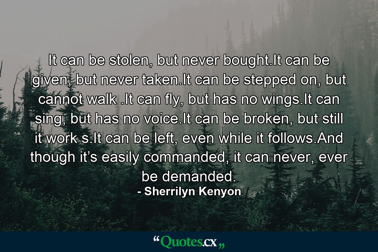 It can be stolen, but never bought.It can be given, but never taken.It can be stepped on, but cannot walk .It can fly, but has no wings.It can sing, but has no voice.It can be broken, but still it work s.It can be left, even while it follows.And though it’s easily commanded, it can never, ever be demanded. - Quote by Sherrilyn Kenyon