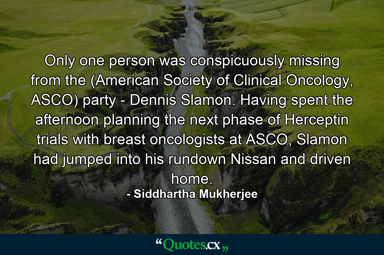 Only one person was conspicuously missing from the (American Society of Clinical Oncology, ASCO) party - Dennis Slamon. Having spent the afternoon planning the next phase of Herceptin trials with breast oncologists at ASCO, Slamon had jumped into his rundown Nissan and driven home. - Quote by Siddhartha Mukherjee