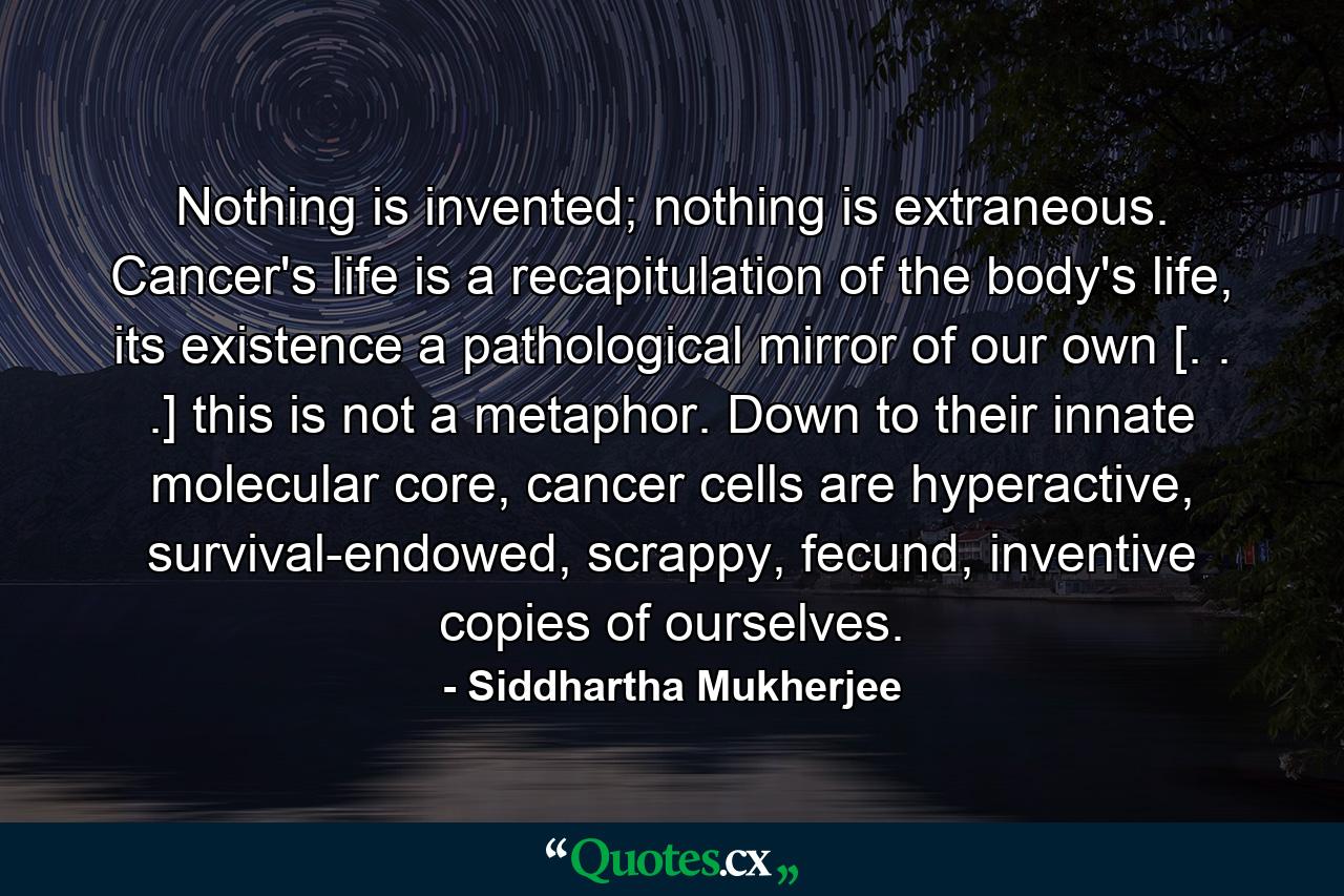 Nothing is invented; nothing is extraneous. Cancer's life is a recapitulation of the body's life, its existence a pathological mirror of our own [. . .] this is not a metaphor. Down to their innate molecular core, cancer cells are hyperactive, survival-endowed, scrappy, fecund, inventive copies of ourselves. - Quote by Siddhartha Mukherjee