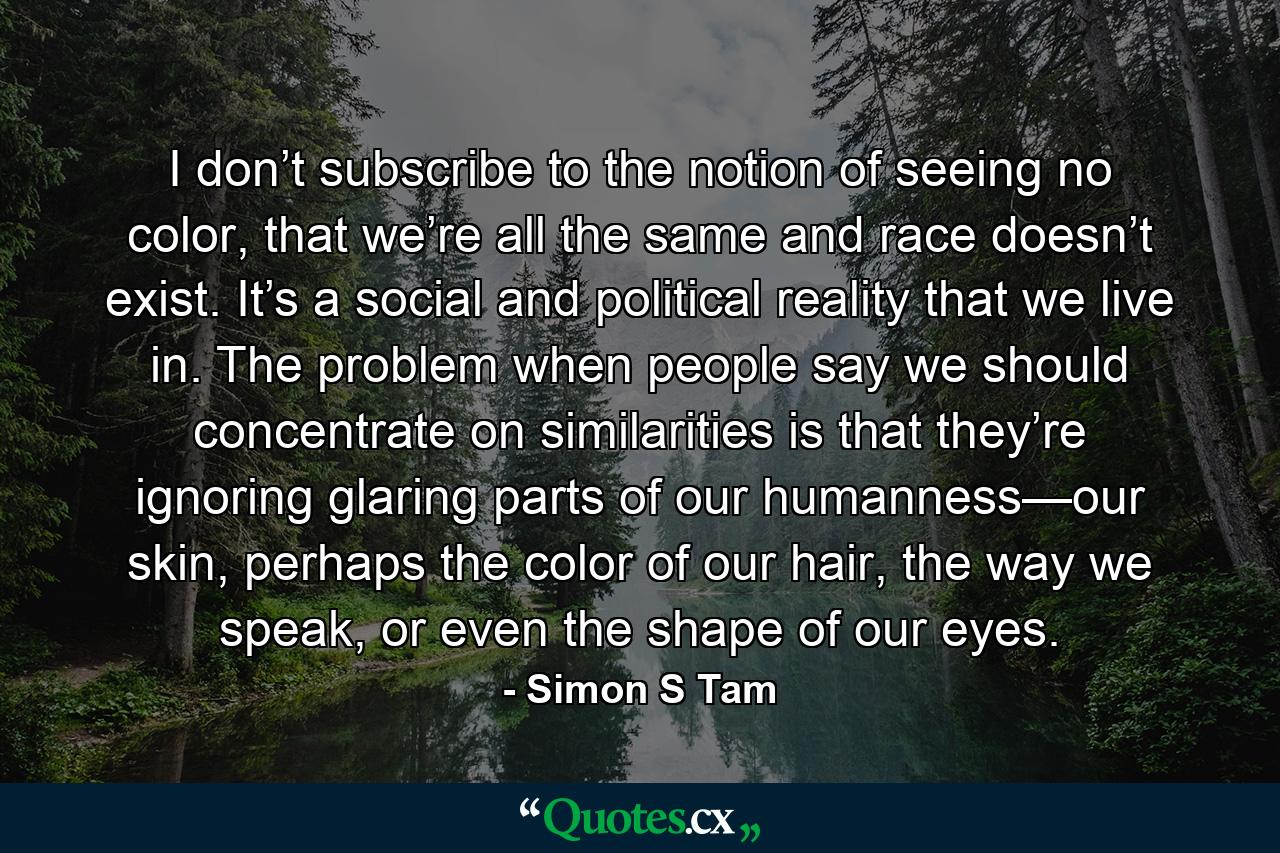 I don’t subscribe to the notion of seeing no color, that we’re all the same and race doesn’t exist. It’s a social and political reality that we live in. The problem when people say we should concentrate on similarities is that they’re ignoring glaring parts of our humanness—our skin, perhaps the color of our hair, the way we speak, or even the shape of our eyes. - Quote by Simon S Tam