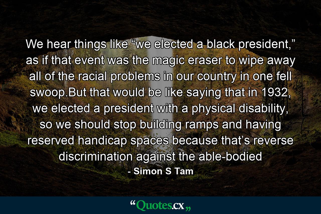 We hear things like “we elected a black president,” as if that event was the magic eraser to wipe away all of the racial problems in our country in one fell swoop.But that would be like saying that in 1932, we elected a president with a physical disability, so we should stop building ramps and having reserved handicap spaces because that’s reverse discrimination against the able-bodied - Quote by Simon S Tam