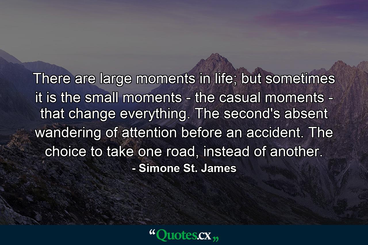 There are large moments in life; but sometimes it is the small moments - the casual moments - that change everything. The second's absent wandering of attention before an accident. The choice to take one road, instead of another. - Quote by Simone St. James