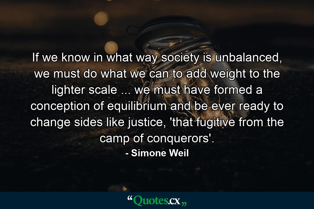 If we know in what way society is unbalanced, we must do what we can to add weight to the lighter scale ... we must have formed a conception of equilibrium and be ever ready to change sides like justice, 'that fugitive from the camp of conquerors'. - Quote by Simone Weil