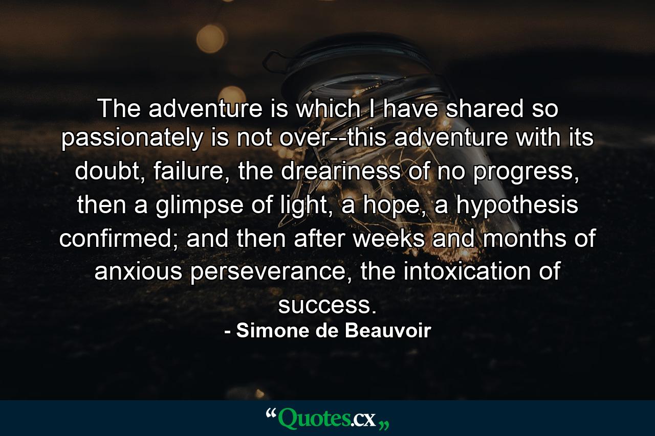 The adventure is which I have shared so passionately is not over--this adventure with its doubt, failure, the dreariness of no progress, then a glimpse of light, a hope, a hypothesis confirmed; and then after weeks and months of anxious perseverance, the intoxication of success. - Quote by Simone de Beauvoir