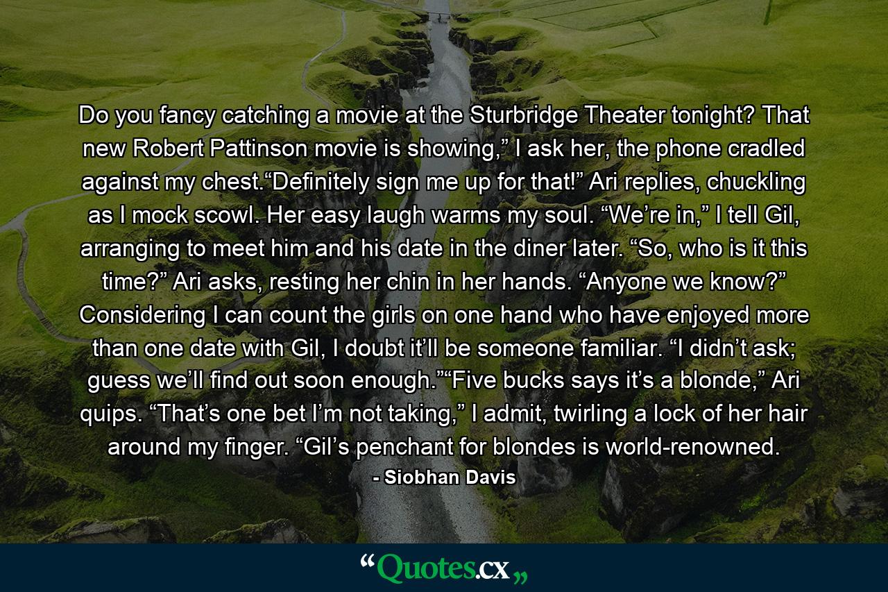 Do you fancy catching a movie at the Sturbridge Theater tonight? That new Robert Pattinson movie is showing,” I ask her, the phone cradled against my chest.“Definitely sign me up for that!” Ari replies, chuckling as I mock scowl. Her easy laugh warms my soul. “We’re in,” I tell Gil, arranging to meet him and his date in the diner later. “So, who is it this time?” Ari asks, resting her chin in her hands. “Anyone we know?” Considering I can count the girls on one hand who have enjoyed more than one date with Gil, I doubt it’ll be someone familiar. “I didn’t ask; guess we’ll find out soon enough.”“Five bucks says it’s a blonde,” Ari quips. “That’s one bet I’m not taking,” I admit, twirling a lock of her hair around my finger. “Gil’s penchant for blondes is world-renowned. - Quote by Siobhan Davis