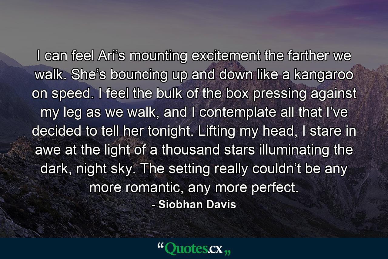 I can feel Ari’s mounting excitement the farther we walk. She’s bouncing up and down like a kangaroo on speed. I feel the bulk of the box pressing against my leg as we walk, and I contemplate all that I’ve decided to tell her tonight. Lifting my head, I stare in awe at the light of a thousand stars illuminating the dark, night sky. The setting really couldn’t be any more romantic, any more perfect. - Quote by Siobhan Davis