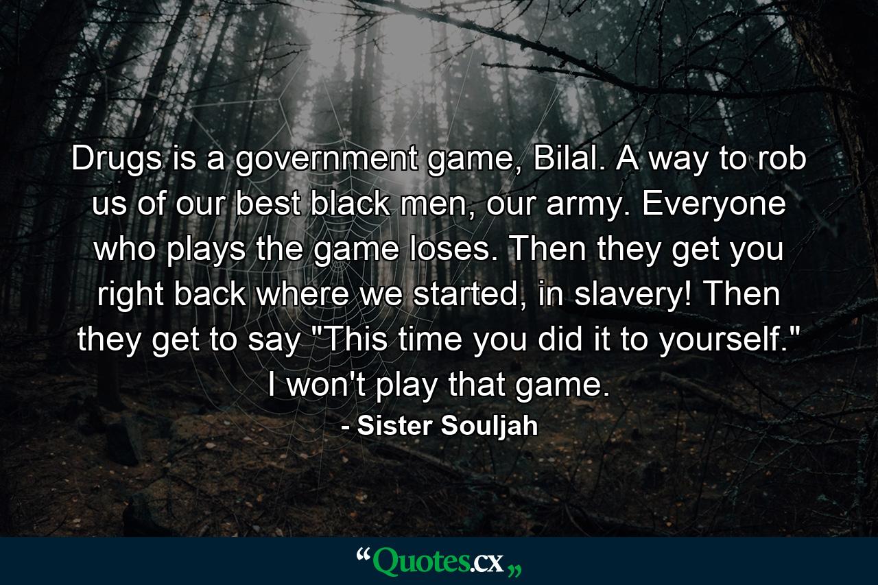 Drugs is a government game, Bilal. A way to rob us of our best black men, our army. Everyone who plays the game loses. Then they get you right back where we started, in slavery! Then they get to say 