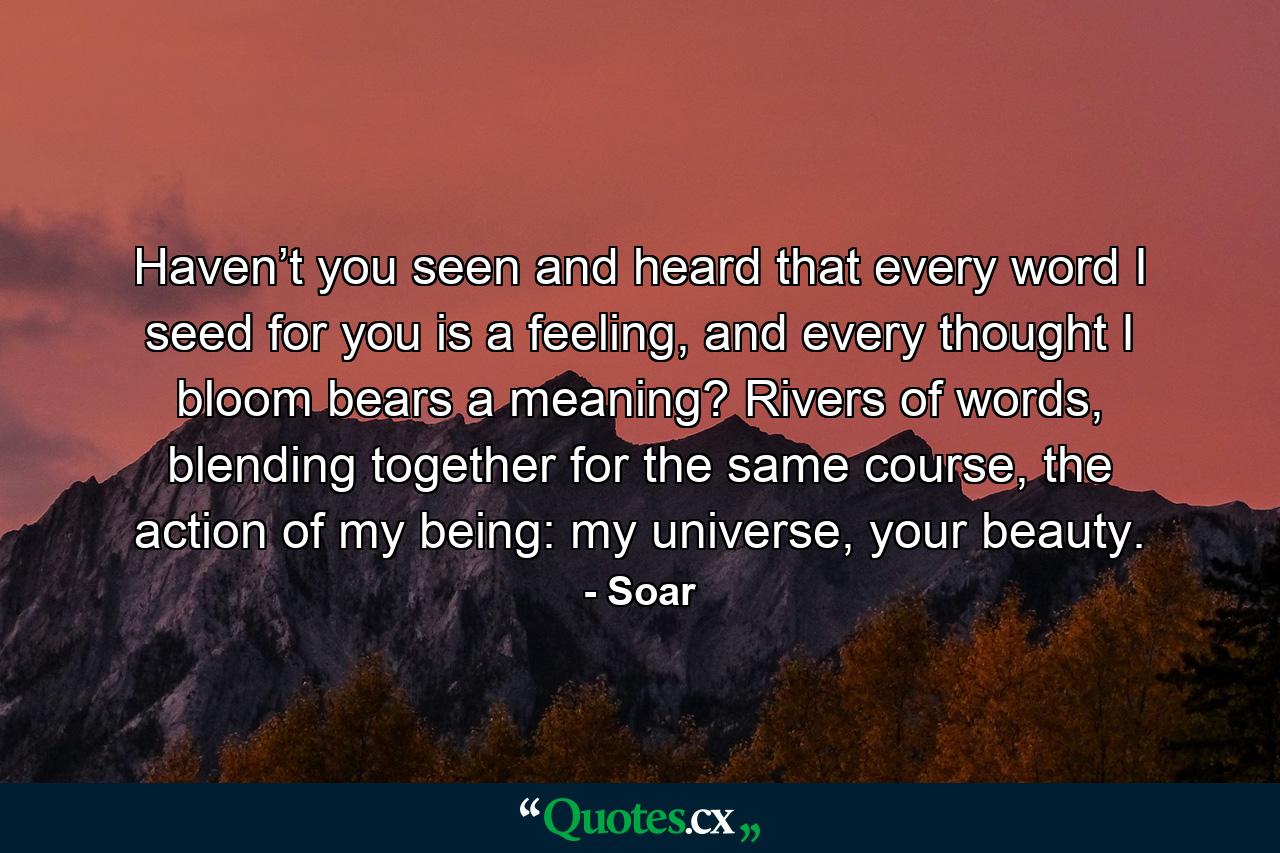 Haven’t you seen and heard that every word I seed for you is a feeling, and every thought I bloom bears a meaning? Rivers of words, blending together for the same course, the action of my being: my universe, your beauty. - Quote by Soar