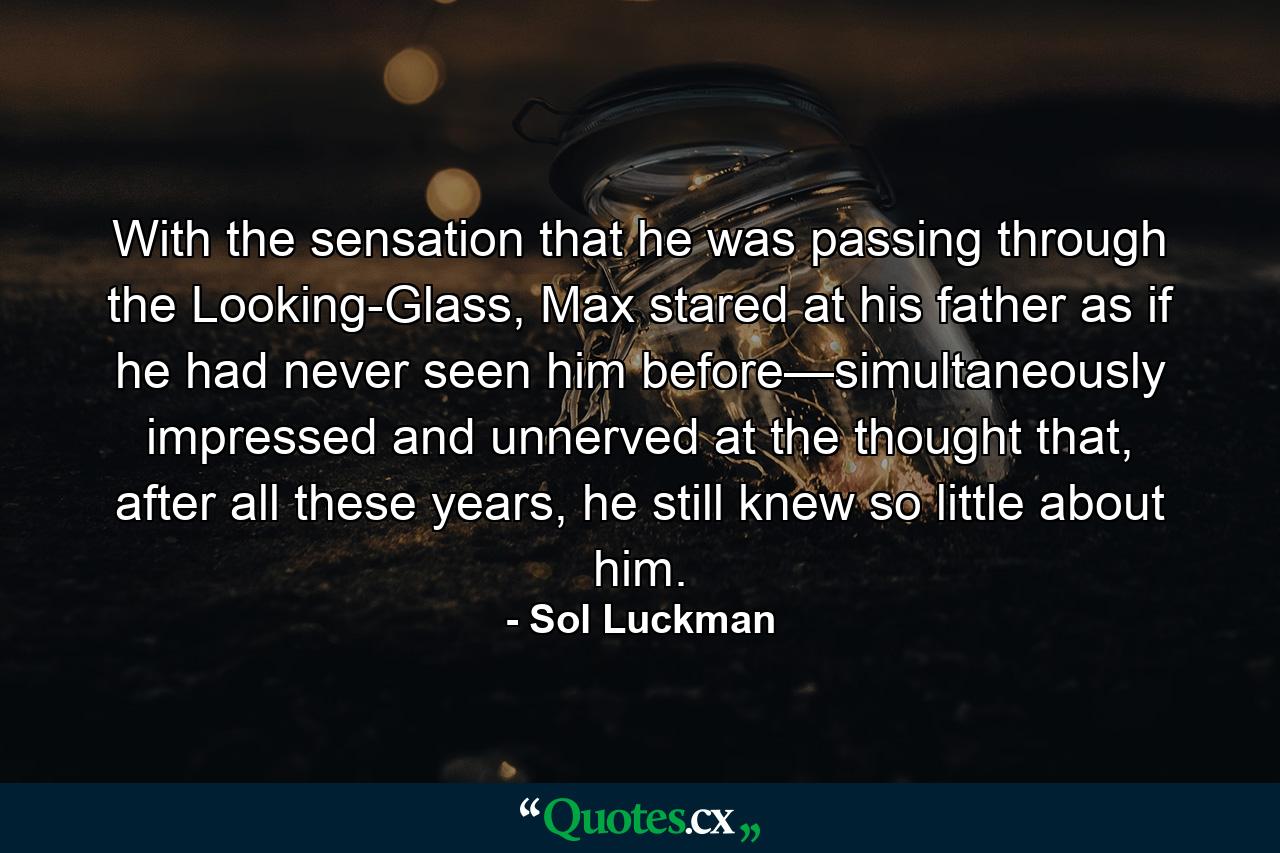 With the sensation that he was passing through the Looking-Glass, Max stared at his father as if he had never seen him before—simultaneously impressed and unnerved at the thought that, after all these years, he still knew so little about him. - Quote by Sol Luckman