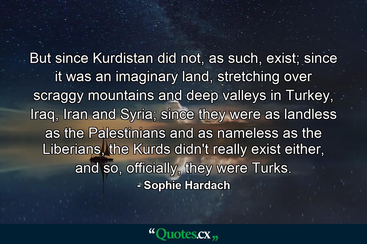 But since Kurdistan did not, as such, exist; since it was an imaginary land, stretching over scraggy mountains and deep valleys in Turkey, Iraq, Iran and Syria; since they were as landless as the Palestinians and as nameless as the Liberians, the Kurds didn't really exist either, and so, officially, they were Turks. - Quote by Sophie Hardach